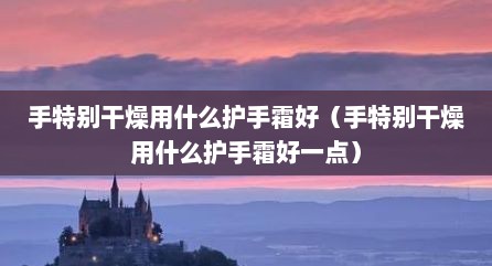 手特别干燥用什么护手霜好（手特别干燥用什么护手霜好一点）