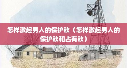 怎样激起男人的保护欲（怎样激起男人的保护欲和占有欲）