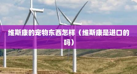 维斯康的宠物东西怎样（维斯康是进口的吗）
