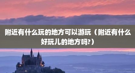 附近有什么玩的地方可以游玩（附近有什么好玩儿的地方吗?）