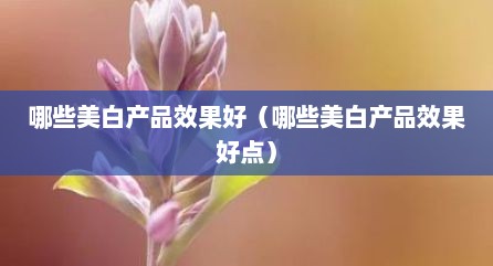 哪些美白产品效果好（哪些美白产品效果好点）
