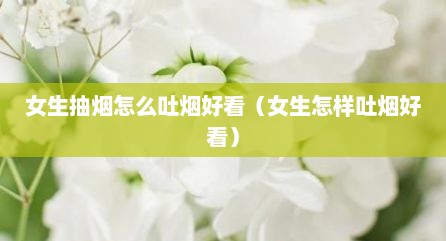 女生抽烟怎么吐烟好看（女生怎样吐烟好看）