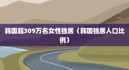 韩国超309万名女性独居（韩国独居人口比例）
