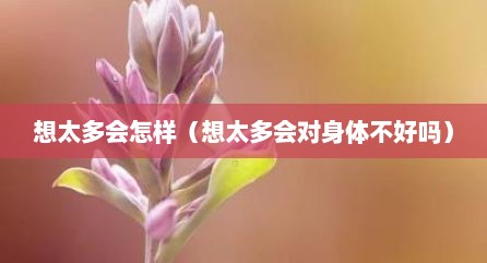 想太多会怎样（想太多会对身体不好吗）
