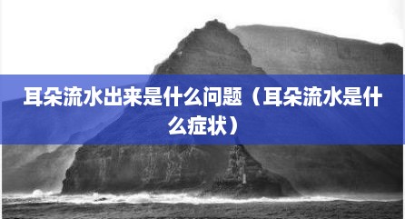 耳朵流水出来是什么问题（耳朵流水是什么症状）