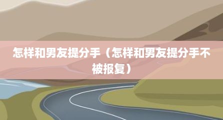 怎样和男友提分手（怎样和男友提分手不被报复）