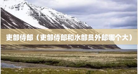 吏部侍郎（吏部侍郎和水部员外郎哪个大）