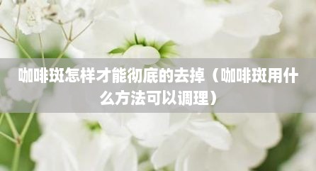 咖啡斑怎样才能彻底的去掉（咖啡斑用什么方法可以调理）