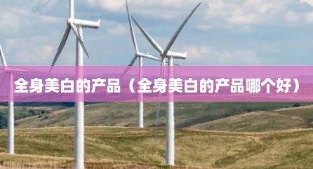 全身美白的产品（全身美白的产品哪个好）