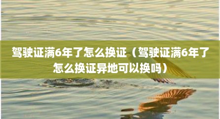 驾驶证满6年了怎么换证（驾驶证满6年了怎么换证异地可以换吗）