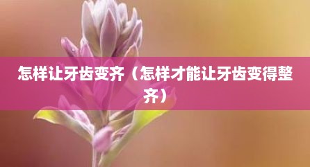 怎样让牙齿变齐（怎样才能让牙齿变得整齐）