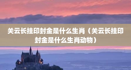 关云长挂印封金是什么生肖（关云长挂印封金是什么生肖动物）