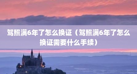 驾照满6年了怎么换证（驾照满6年了怎么换证需要什么手续）