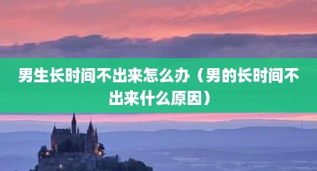 男生长时间不出来怎么办（男的长时间不出来什么原因）