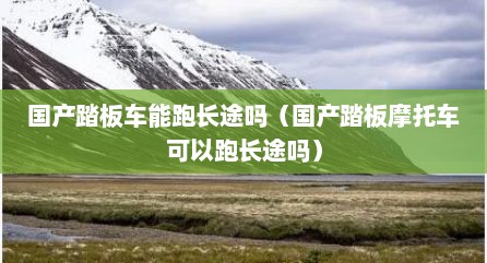 国产踏板车能跑长途吗（国产踏板摩托车可以跑长途吗）