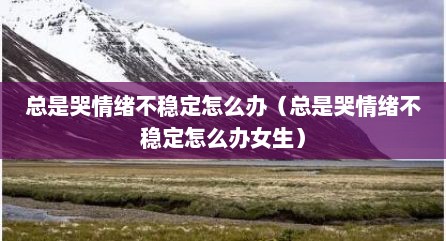总是哭情绪不稳定怎么办（总是哭情绪不稳定怎么办女生）