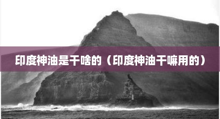 印度神油是干啥的（印度神油干嘛用的）