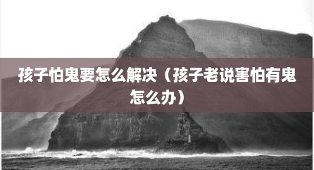 孩子怕鬼要怎么解决（孩子老说害怕有鬼怎么办）