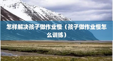 怎样解决孩子做作业慢（孩子做作业慢怎么训练）