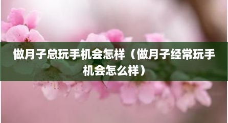 做月子总玩手机会怎样（做月子经常玩手机会怎么样）