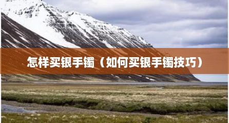 怎样买银手镯（如何买银手镯技巧）