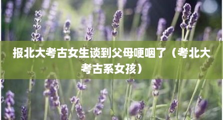报北大考古女生谈到父母哽咽了（考北大考古系女孩）