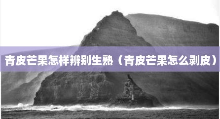 青皮芒果怎样辨别生熟（青皮芒果怎么剥皮）
