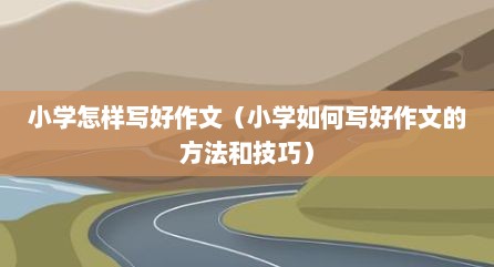 小学怎样写好作文（小学如何写好作文的方法和技巧）