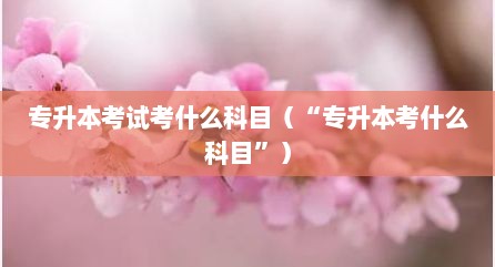 专升本考试考什么科目（“专升本考什么科目”）