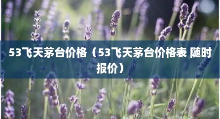 53飞天茅台价格（53飞天茅台价格表 随时报价）