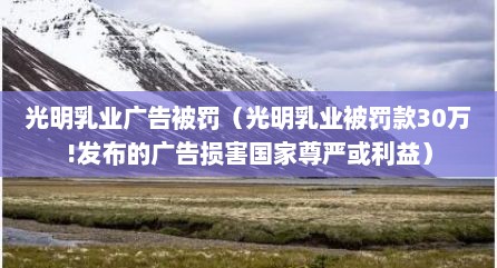 光明乳业广告被罚（光明乳业被罚款30万!发布的广告损害国家尊严或利益）
