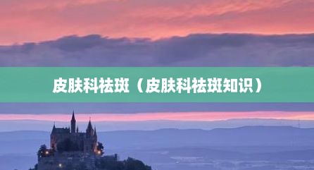 皮肤科祛斑（皮肤科祛斑知识）
