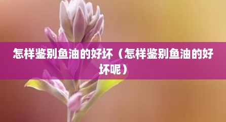 怎样鉴别鱼油的好坏（怎样鉴别鱼油的好坏呢）