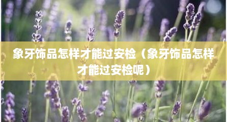 象牙饰品怎样才能过安检（象牙饰品怎样才能过安检呢）