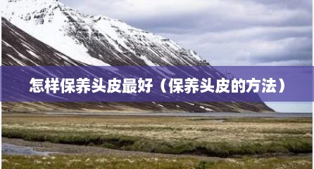 怎样保养头皮最好（保养头皮的方法）