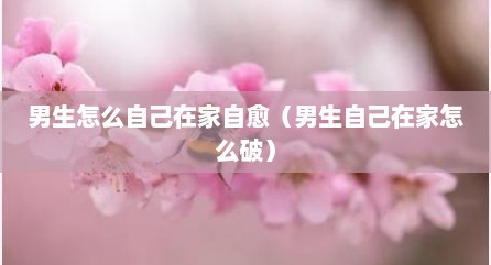 男生怎么自己在家自愈（男生自己在家怎么破）