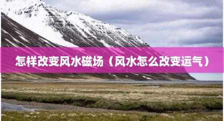 怎样改变风水磁场（风水怎么改变运气）
