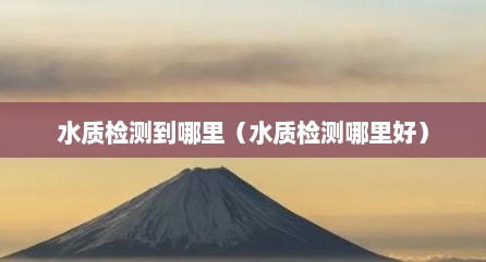水质检测到哪里（水质检测哪里好）