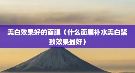 美白效果好的面膜（什么面膜补水美白紧致效果最好）