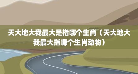 天大地大我最大是指哪个生肖（天大地大我最大指哪个生肖动物）