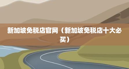 新加坡免税店官网（新加坡免税店十大必买）