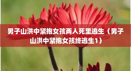 男子山洪中紧抱女孩两人死里逃生（男子山洪中紧抱女孩终逃生1）