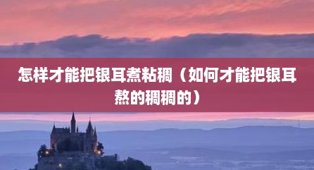 怎样才能把银耳煮粘稠（如何才能把银耳熬的稠稠的）