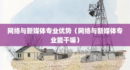 网络与新媒体专业优势（网络与新媒体专业能干嘛）