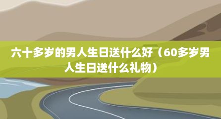 六十多岁的男人生日送什么好（60多岁男人生日送什么礼物）