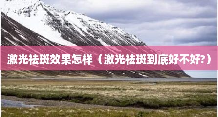 激光祛斑效果怎样（激光祛斑到底好不好?）