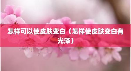 怎样可以使皮肤变白（怎样使皮肤变白有光泽）