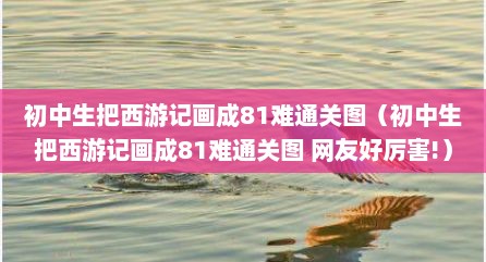 初中生把西游记画成81难通关图（初中生把西游记画成81难通关图 网友好厉害!）