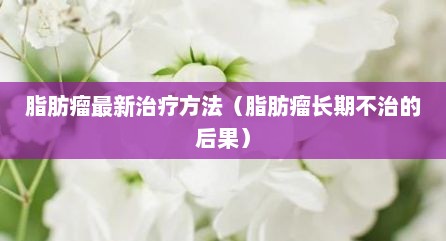 脂肪瘤最新治疗方法（脂肪瘤长期不治的后果）
