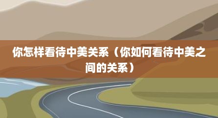 你怎样看待中美关系（你如何看待中美之间的关系）